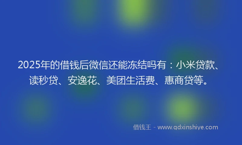 2025年的借钱后微信还能冻结吗有：小米贷款、读秒贷、安逸花、美团生活费、惠商贷等。