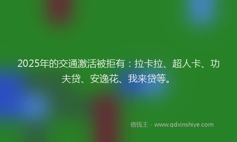 2025年的交通激活被拒有：拉卡拉、超人卡、功夫贷、安逸花、我来贷等。