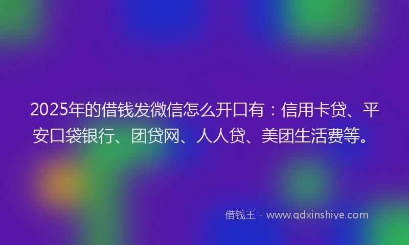 2025年的借钱发微信怎么开口有：信用卡贷、平安口袋银行、团贷网、人人贷、美团生活费等。