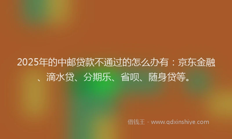 2025年的中邮贷款不通过的怎么办有：京东金融、滴水贷、分期乐、省呗、随身贷等。