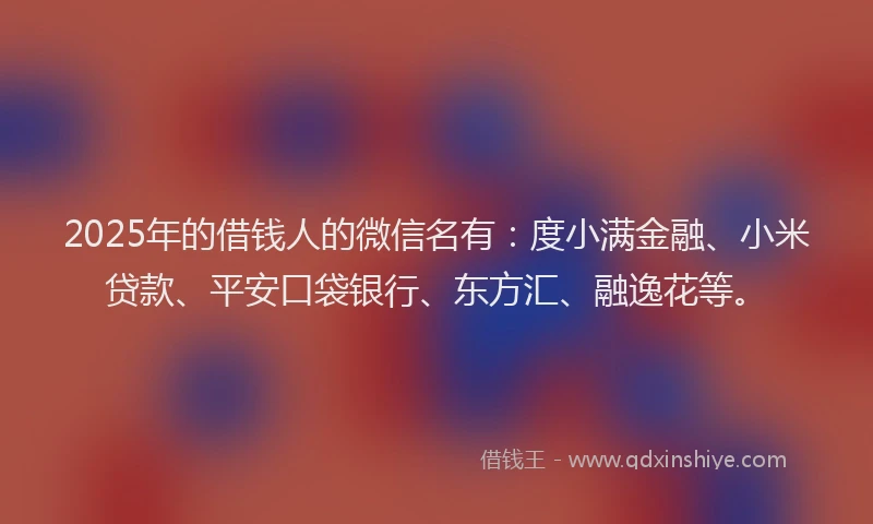 2025年的借钱人的微信名有：度小满金融、小米贷款、平安口袋银行、东方汇、融逸花等。