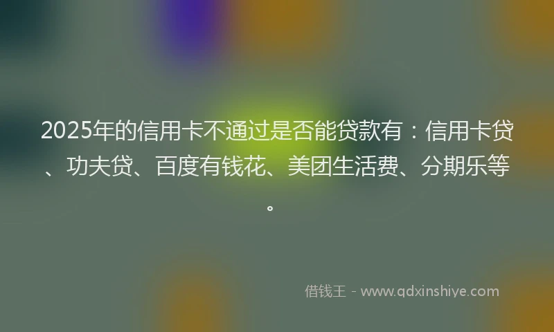 2025年的信用卡不通过是否能贷款有：信用卡贷、功夫贷、百度有钱花、美团生活费、分期乐等。