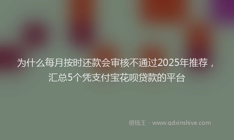 为什么每月按时还款会审核不通过2025年推荐，汇总5个凭支付宝花呗贷款的平台