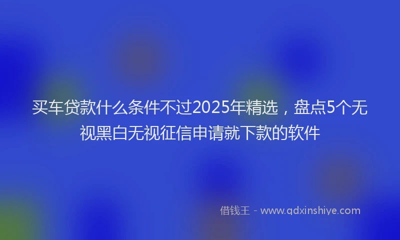 买车贷款什么条件不过2025年精选，盘点5个无视黑白无视征信申请就下款的软件
