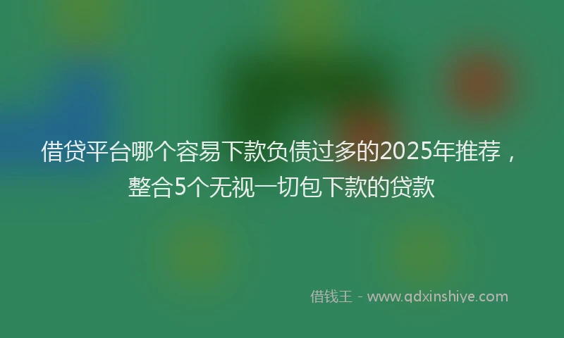 借贷平台哪个容易下款负债过多的2025年推荐，整合5个无视一切包下款的贷款