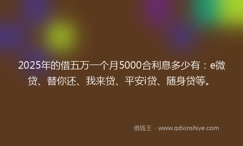2025年的借五万一个月5000合利息多少有：e微贷、替你还、我来贷、平安i贷、随身贷等。