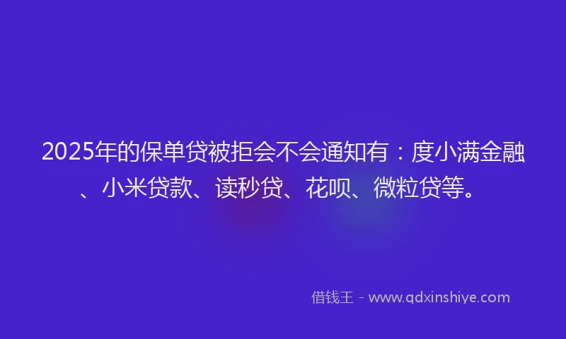 2025年的保单贷被拒会不会通知有：度小满金融、小米贷款、读秒贷、花呗、微粒贷等。