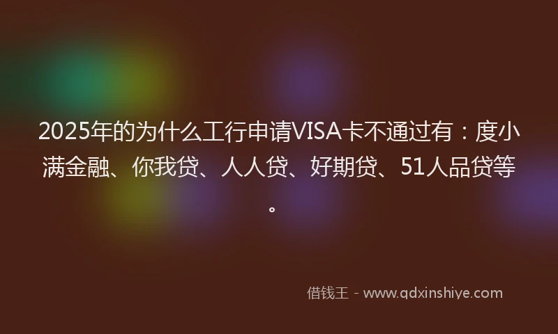 2025年的为什么工行申请VISA卡不通过有：度小满金融、你我贷、人人贷、好期贷、51人品贷等。