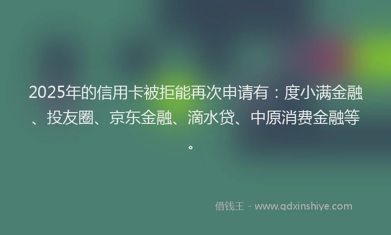 2025年的信用卡被拒能再次申请有：度小满金融、投友圈、京东金融、滴水贷、中原消费金融等。