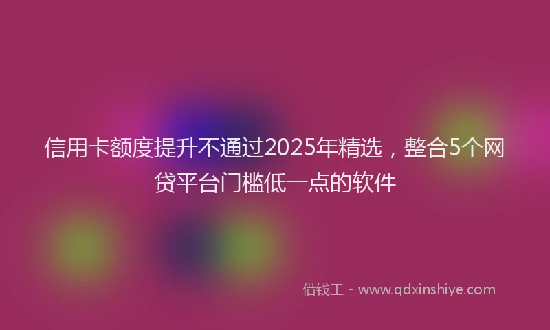 信用卡额度提升不通过2025年精选，整合5个网贷平台门槛低一点的软件