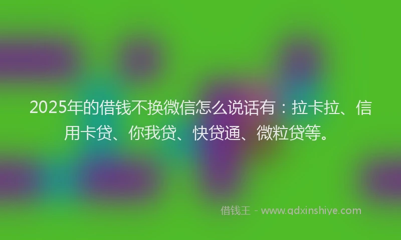 2025年的借钱不换微信怎么说话有：拉卡拉、信用卡贷、你我贷、快贷通、微粒贷等。