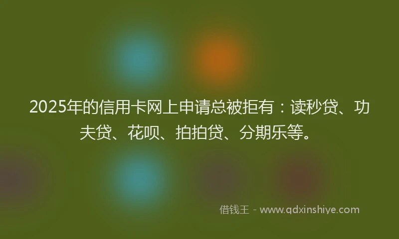 2025年的信用卡网上申请总被拒有：读秒贷、功夫贷、花呗、拍拍贷、分期乐等。