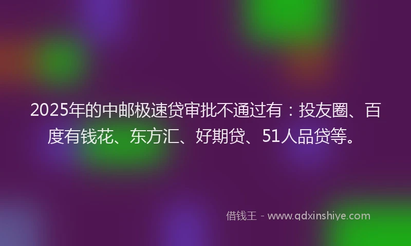 2025年的中邮极速贷审批不通过有：投友圈、百度有钱花、东方汇、好期贷、51人品贷等。