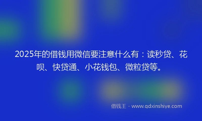 2025年的借钱用微信要注意什么有：读秒贷、花呗、快贷通、小花钱包、微粒贷等。