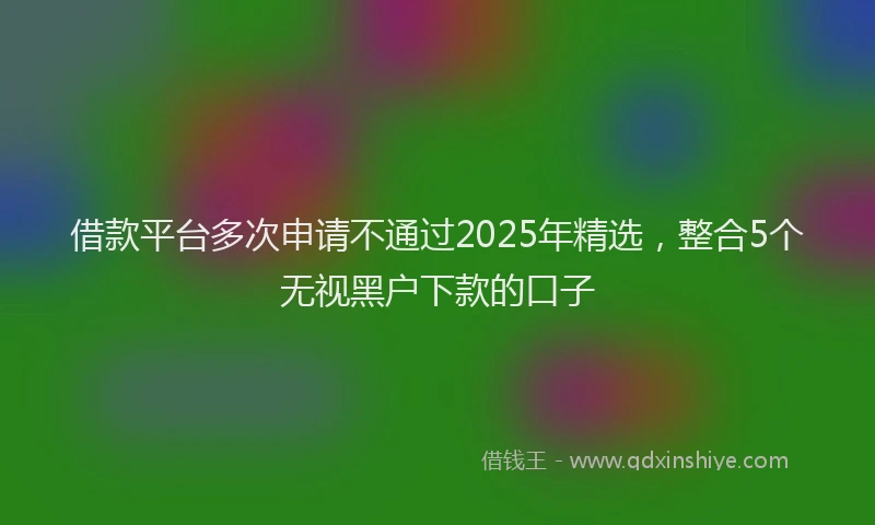 借款平台多次申请不通过2025年精选，整合5个无视黑户下款的口子