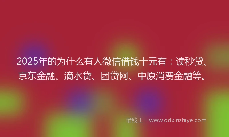 2025年的为什么有人微信借钱十元有：读秒贷、京东金融、滴水贷、团贷网、中原消费金融等。