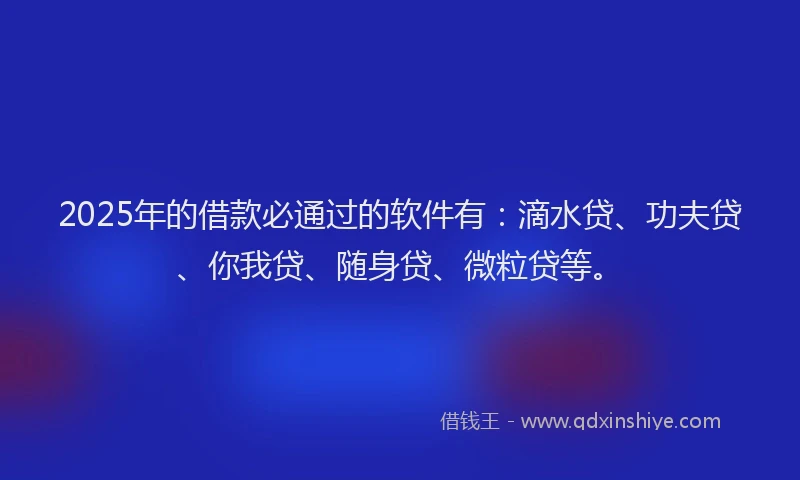 2025年的借款必通过的软件有：滴水贷、功夫贷、你我贷、随身贷、微粒贷等。