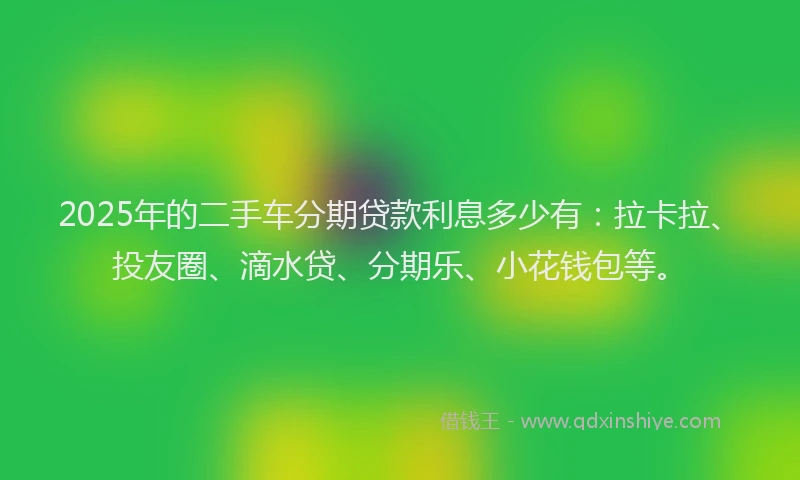 2025年的二手车分期贷款利息多少有：拉卡拉、投友圈、滴水贷、分期乐、小花钱包等。
