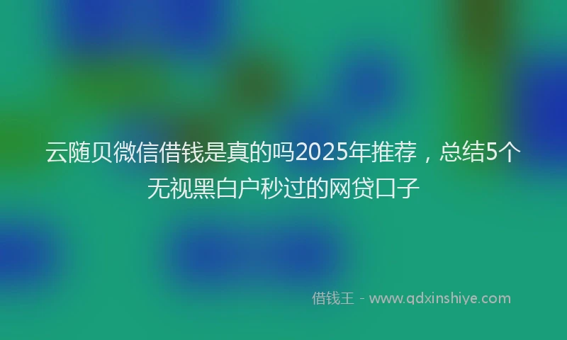 云随贝微信借钱是真的吗2025年推荐，总结5个无视黑白户秒过的网贷口子