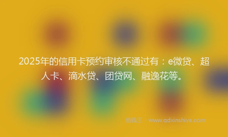 2025年的信用卡预约审核不通过有：e微贷、超人卡、滴水贷、团贷网、融逸花等。