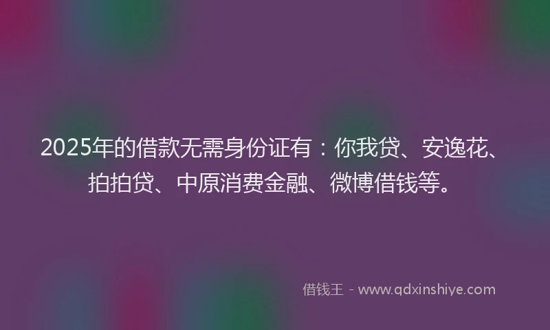 2025年的借款无需身份证有：你我贷、安逸花、拍拍贷、中原消费金融、微博借钱等。