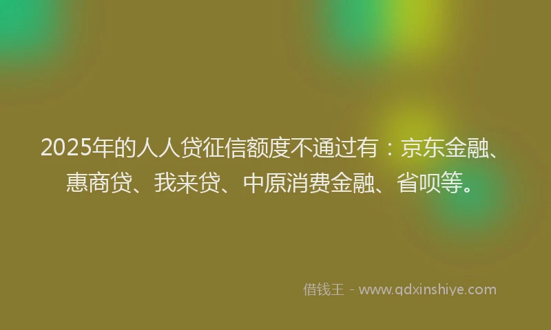 2025年的人人贷征信额度不通过有：京东金融、惠商贷、我来贷、中原消费金融、省呗等。