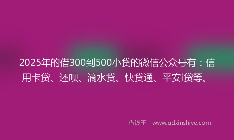 2025年的借300到500小贷的微信公众号有：信用卡贷、还呗、滴水贷、快贷通、平安i贷等。