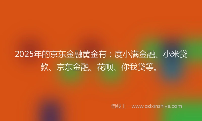 2025年的京东金融黄金有：度小满金融、小米贷款、京东金融、花呗、你我贷等。