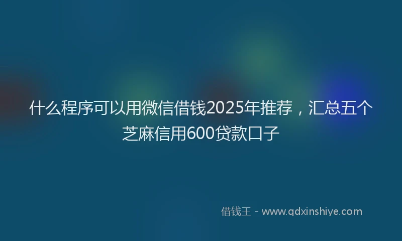 什么程序可以用微信借钱2025年推荐，汇总五个芝麻信用600贷款口子