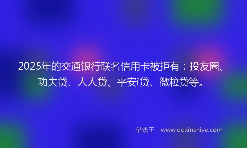 2025年的交通银行联名信用卡被拒有：投友圈、功夫贷、人人贷、平安i贷、微粒贷等。