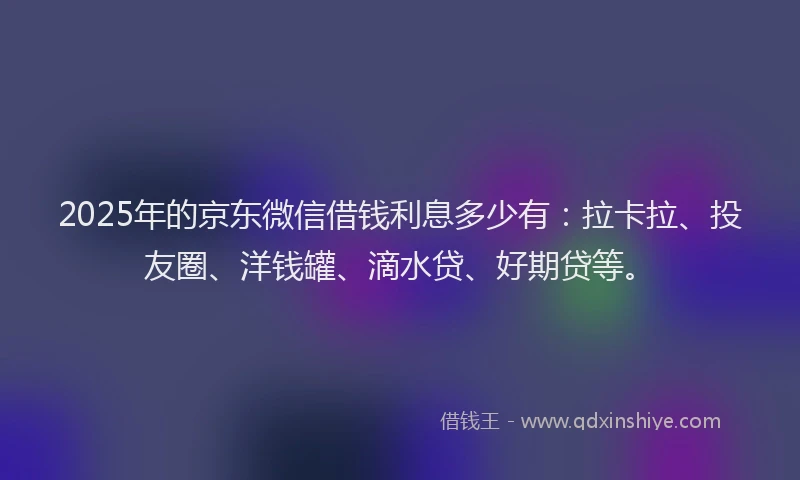 2025年的京东微信借钱利息多少有：拉卡拉、投友圈、洋钱罐、滴水贷、好期贷等。