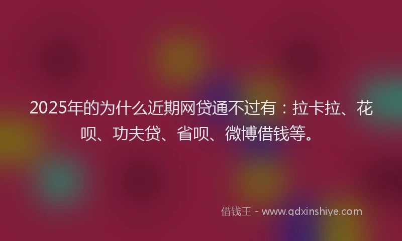 2025年的为什么近期网贷通不过有：拉卡拉、花呗、功夫贷、省呗、微博借钱等。
