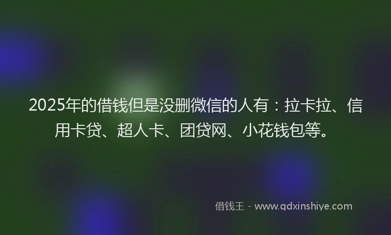2025年的借钱但是没删微信的人有：拉卡拉、信用卡贷、超人卡、团贷网、小花钱包等。