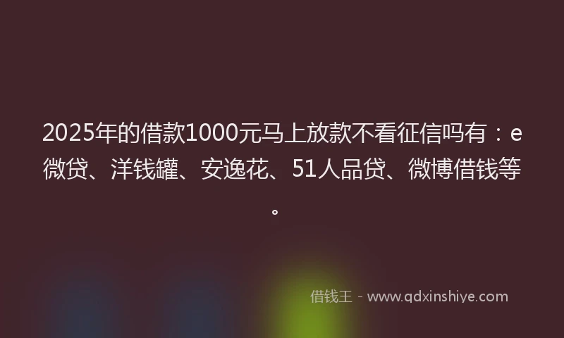 2025年的借款1000元马上放款不看征信吗有：e微贷、洋钱罐、安逸花、51人品贷、微博借钱等。