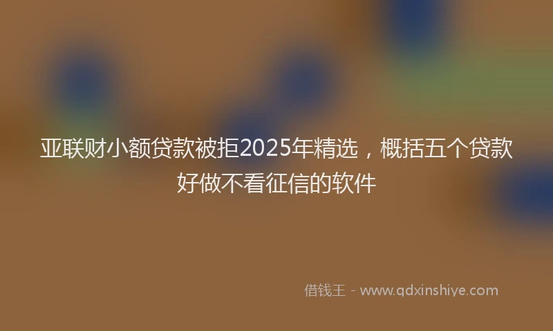 亚联财小额贷款被拒2025年精选，概括五个贷款好做不看征信的软件