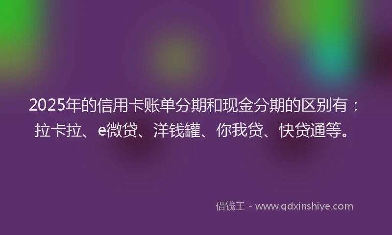 2025年的信用卡账单分期和现金分期的区别有：拉卡拉、e微贷、洋钱罐、你我贷、快贷通等。