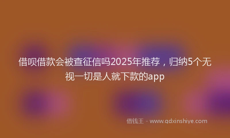 借呗借款会被查征信吗2025年推荐，归纳5个无视一切是人就下款的app