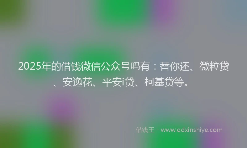 2025年的借钱微信公众号吗有：替你还、微粒贷、安逸花、平安i贷、柯基贷等。