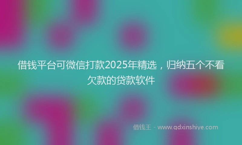 借钱平台可微信打款2025年精选，归纳五个不看欠款的贷款软件