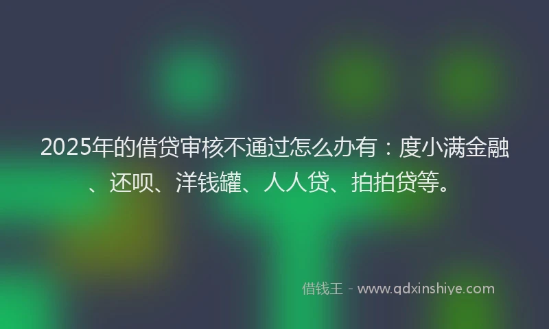 2025年的借贷审核不通过怎么办有：度小满金融、还呗、洋钱罐、人人贷、拍拍贷等。