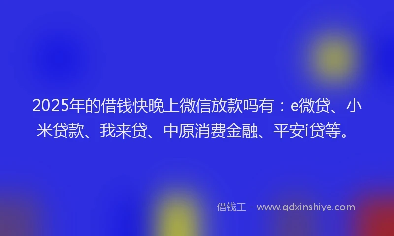 2025年的借钱快晚上微信放款吗有：e微贷、小米贷款、我来贷、中原消费金融、平安i贷等。