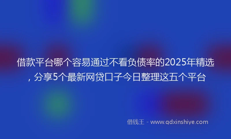借款平台哪个容易通过不看负债率的2025年精选，分享5个最新网贷口子今日整理这五个平台
