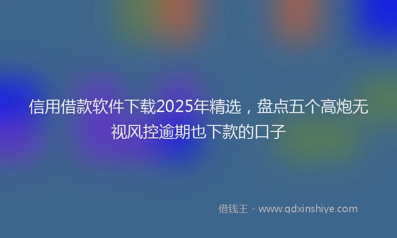 信用借款软件下载2025年精选，盘点五个高炮无视风控逾期也下款的口子