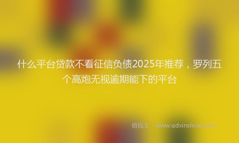 什么平台贷款不看征信负债2025年推荐，罗列五个高炮无视逾期能下的平台