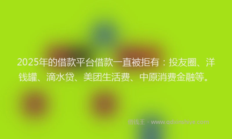 2025年的借款平台借款一直被拒有：投友圈、洋钱罐、滴水贷、美团生活费、中原消费金融等。
