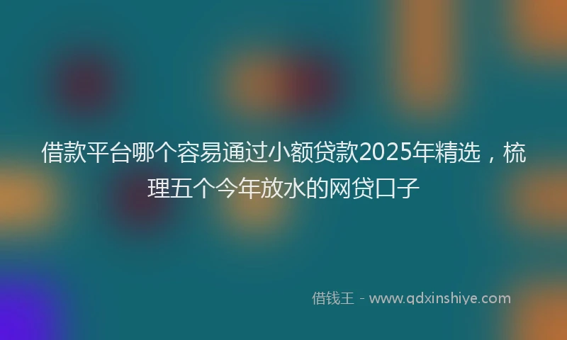 借款平台哪个容易通过小额贷款2025年精选，梳理五个今年放水的网贷口子