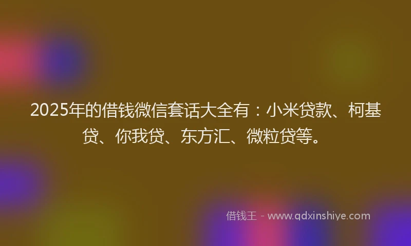 2025年的借钱微信套话大全有：小米贷款、柯基贷、你我贷、东方汇、微粒贷等。