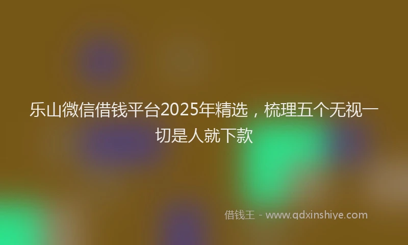 乐山微信借钱平台2025年精选，梳理五个无视一切是人就下款