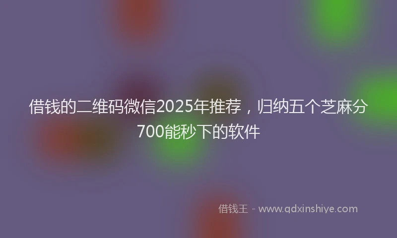 借钱的二维码微信2025年推荐，归纳五个芝麻分700能秒下的软件