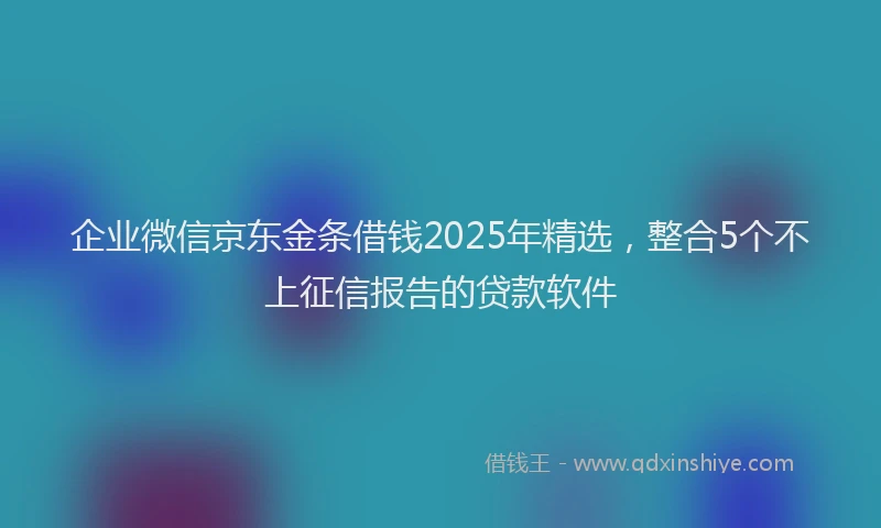 企业微信京东金条借钱2025年精选，整合5个不上征信报告的贷款软件